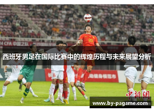 西班牙男足在国际比赛中的辉煌历程与未来展望分析