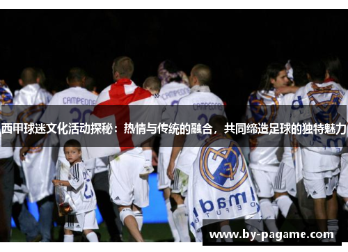 西甲球迷文化活动探秘：热情与传统的融合，共同缔造足球的独特魅力